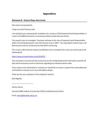 Appendices
APPENDIX A – SURVEY EMAIL INVITATION
Dear (name of respondent),
I hope my email finds you well.
I am writing to you requesting the completion of a survey on CSR (Corporate Social Responsibility). It
is part of my MBA Dissertation at University of West London Business School.
The research aims to investigate “Customer attitudes to the role of Corporate Social Responsibility
(CSR) in the UK Banking Sector since the financial crisis in 2007”. The respondents need to have a UK
Bank Account and the survey ensures that before continuing.
The survey is administered using Survey Monkey and, to complete the survey, you need to go to the
following link:
https://www.surveymonkey.com/s/YL28TTG
The connection is secured and the survey ensures the confidentially of the information received. All
data will be anonymous and no inferences regarding any individual will be made.
If you require more information or assistance or would like to receive a copy of the results please do
not hesitate to contact me on my email address below.
Thank you for your assistance in this important research.
Best Regards,
_______________________
Amany Hamza
Executive MBA student at University of West London Business School
Email: amany@student.uwl.ac.uk
 