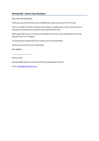 APPENDIX B2 – SURVEY FINAL REMINDER
Dear (name of respondent),
Thank you very much for those who completed the survey sent out on the 14th
of July.
This is a reminder for those who haven’t been able to complete it yet. There is still a chance to
complete and contribute to a research that could benefit of all us.
We’d appreciate it very much if you can complete the survey as soon as possible as we will be
closing it by the 12th
of August.
For any questions, please feel free to contact me on my email below.
Thank you very much for your cooperation.
Best Regards,
_______________________
Amany Hamza
Executive MBA student at University of West London Business School
Email: amany@student.uwl.ac.uk
 