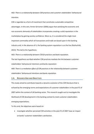 H02: There is a relationship between CSR practices and customer-stakeholders’ behavioural
intention.
CSR is regarded as a form of investment that constitutes sustainable competitive
advantages. In this vein, Porter & Kramer (2006) argue that satisfying the economic and
non-economic demands of stakeholders incorporates creating a solid reputation in the
marketplace by gaining society confidence. More so, it is considered the single most
important commodity which all transactions and trade are based upon in the banking
industry and, in the absence of it, the banking system reputation is on the line (Rothschild,
2013). This led to the hypothesis:
H03: There is a relationship between CSR fit practices and bank reputation.
The last hypothesis ascribed whether CSR practices mediate the link between customer-
stakeholders' behavioural intentions and banks reputation:
H04: There is a mediation effect of CSR practices in the relationship between customer-
stakeholders' behavioural intentions and banks reputation.
1.4. RESEARCH AIM AND OBJECTIVES
This study aimed to contribute towards a dynamic evolution of the CSR literature that is
echoed by the emerging norms and expectations of customer-stakeholders in the post FC of
2007 within the context of UK banking sector. This research sought out to investigate the
likelihood of CSR development in the banking context to meet customer-stakeholders
emerging expectations.
To this end, the objectives were based on:
• investigate whether perceived CSR activities in the post FC of 2007 have an impact
on banks’ customer-stakeholders satisfaction.
 