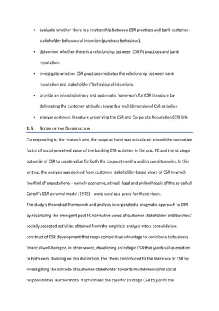 • evaluate whether there is a relationship between CSR practices and bank customer-
stakeholder behavioural intention (purchase behaviour).
• determine whether there is a relationship between CSR fit practices and bank
reputation.
• investigate whether CSR practices mediates the relationship between bank
reputation and stakeholders' behavioural intentions.
• provide an interdisciplinary and systematic framework for CSR literature by
delineating the customer attitudes towards a multidimensional CSR activities
• analyse pertinent literature underlying the CSR and Corporate Reputation (CR) link
1.5. SCOPE OF THE DISSERTATION
Corresponding to the research aim, the scope at hand was articulated around the normative
factor of social perceived value of the banking CSR activities in the post FC and the strategic
potential of CSR to create value for both the corporate entity and its constituencies. In this
setting, the analysis was derived from customer stakeholder-based views of CSR in which
fourfold of expectations – namely economic, ethical, legal and philanthropic of the so-called
Carroll’s CSR pyramid model (1979) – were used as a proxy for these views.
The study’s theoretical framework and analysis incorporated a pragmatic approach to CSR
by reconciling the emergent post FC normative views of customer stakeholder and business’
socially accepted activities obtained from the empirical analysis into a consolidative
construct of CSR development that reaps competitive advantage to contribute to business
financial well-being or, in other words, developing a strategic CSR that yields value-creation
to both ends. Building on this distinction, this thesis contributed to the literature of CSR by
investigating the attitude of customer-stakeholder towards multidimensional social
responsibilities. Furthermore, it scrutinized the case for strategic CSR to justify the
 