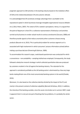 pragmatic approach to CSR activities in the banking industry based on the mediation effect
of CSR on the relationship between CR and customer attitude.
It is acknowledged that CR constitutes strategic advantage that is ascribable to the
reputational capital in which businesses leverage intangible organisational resource (Maden
et al, 2012; Peters, 2007). The notion of CR is rooted in perceptions. Hence, it is argued that
the point of departure is that CR is a collective representation of behaviour and activities
carried out by business to render valued results to various constituents (Caruana, 2008) and
therefore provide signals to that reduce uncertainty when customers choose among
products (Bouvain et al, 2013). This is particularly evident for services segment as it is
associated with high-involvement in which consumers’ process information actively before
making a purchase decision (Pomering & Dolnicar, 2009).
To accommodate this research scope, a web-based questionnaire was conducted for which
a convenience – non-probability – sampling method was employed. Consequently, the study
followed a deductive research strategy in which collected quantitative data was produced
by customers resident in the UK against the banking industry. The rationale for this
approach is considered justifiable as the UK banking sector is dominated by a few very large
banks making Britain one of the most concentrated banking systems in the world (Chalabi,
2014).
Moreover, it is also based on the collective identity elicited by the impact of the FC and
mainly in the present context of collective culpability (Bennett & Kottasz, 2012). In addition,
the intensity of the banking scandals, since the acute crisis broke out in summer 2007, made
it apparent that it is not just one part of banking that has problems; it is probably the whole
sector.
 