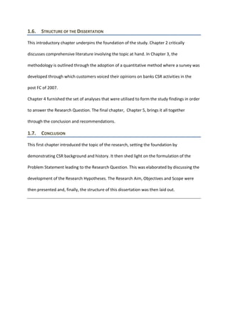 1.6. STRUCTURE OF THE DISSERTATION
This introductory chapter underpins the foundation of the study. Chapter 2 critically
discusses comprehensive literature involving the topic at hand. In Chapter 3, the
methodology is outlined through the adoption of a quantitative method where a survey was
developed through which customers voiced their opinions on banks CSR activities in the
post FC of 2007.
Chapter 4 furnished the set of analyses that were utilised to form the study findings in order
to answer the Research Question. The final chapter, Chapter 5, brings it all together
through the conclusion and recommendations.
1.7. CONCLUSION
This first chapter introduced the topic of the research, setting the foundation by
demonstrating CSR background and history. It then shed light on the formulation of the
Problem Statement leading to the Research Question. This was elaborated by discussing the
development of the Research Hypotheses. The Research Aim, Objectives and Scope were
then presented and, finally, the structure of this dissertation was then laid out.
 
