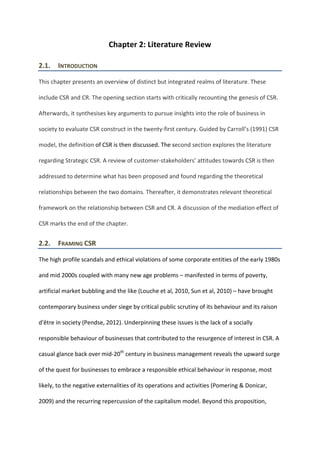 Chapter 2: Literature Review
2.1. INTRODUCTION
This chapter presents an overview of distinct but integrated realms of literature. These
include CSR and CR. The opening section starts with critically recounting the genesis of CSR.
Afterwards, it synthesises key arguments to pursue insights into the role of business in
society to evaluate CSR construct in the twenty-first century. Guided by Carroll’s (1991) CSR
model, the definition of CSR is then discussed. The second section explores the literature
regarding Strategic CSR. A review of customer-stakeholders’ attitudes towards CSR is then
addressed to determine what has been proposed and found regarding the theoretical
relationships between the two domains. Thereafter, it demonstrates relevant theoretical
framework on the relationship between CSR and CR. A discussion of the mediation effect of
CSR marks the end of the chapter.
2.2. FRAMING CSR
The high profile scandals and ethical violations of some corporate entities of the early 1980s
and mid 2000s coupled with many new age problems – manifested in terms of poverty,
artificial market bubbling and the like (Louche et al, 2010, Sun et al, 2010) – have brought
contemporary business under siege by critical public scrutiny of its behaviour and its raison
d'être in society (Pendse, 2012). Underpinning these issues is the lack of a socially
responsible behaviour of businesses that contributed to the resurgence of interest in CSR. A
casual glance back over mid-20th
century in business management reveals the upward surge
of the quest for businesses to embrace a responsible ethical behaviour in response, most
likely, to the negative externalities of its operations and activities (Pomering & Donicar,
2009) and the recurring repercussion of the capitalism model. Beyond this proposition,
 