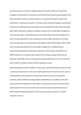 role of the business in society, its legitimate goal, the motives of CSR, the scope of the
managerial responsibility, the rationales concerned with business pursuing doing good to do
well and whether business’s primary endeavour to maximise the wealth creation of its
stockowners is synonymous to greed. The answers given have been forged by a proliferation
of theories and approaches that contributed to the development of CSR analysis (Garriga &
Mele, 2004). Noticeably, a plethora of cognate concepts such as stakeholder management,
corporate citizenship, sustainable business and business ethics have been developed in an
effort to justify arguments for why management needs to align corporation and societal
values to reap long-term prosperity (Carroll & Shabana, 2010; Herzig & Moon, 2011). While
other concepts generated such as value based management or enlightened value
maximisation advocated by contemporary adherents to the classical view (Martin et al,
2009). Despite the rise of these new concepts that are vying to supplant CSR to be the
descriptor of the field, the term Corporate Social Responsibility still serves as the reference
point in both the academic domain and the management realm.
Yet the development of CSR unfolded in uneven ways, albeit the theoretical context for CSR
is evolving, the practitioner communities might lag behind for the lack of cut-clear vision of
reliable guidance and standards to evaluate and control the actions of corporations
(Frederick, 2006). McWilliams & Siegel (2001) and McWilliams et al (2006), on the other
hand, contend that CSR became a mainstream in many business practices whereas others
might eschew the inclusion of societal values into their practices concerned about such
efforts being portrayed as dereliction of their duty to the business owners or subvert
corporate resources.
 
