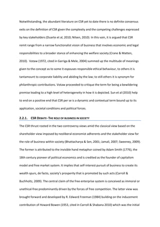 Notwithstanding, the abundant literature on CSR yet to date there is no definite consensus
exits on the definition of CSR given the complexity and the competing challenges expressed
by key stakeholders (Duarte et al, 2010; Nilsen, 2010). In this vain, it is argued that CSR
remit range from a narrow functionalist vision of business that involves economic and legal
responsibilities to a broader stance of enhancing the welfare society (Crane & Matten,
2010). Votaw (1972, cited in Garriga & Mele, 2004) summed up the multitude of meanings
given to the concept as to some it espouses responsible ethical behaviour, to others it is
tantamount to corporate liability and abiding by the law; to still others it is synonym for
philanthropic contributions. Votaw proceeded to critique the term for being a bewildering
premise leading to a high level of heterogeneity in how it is depicted. Sun et al (2010) help
to end on a positive end that CSR per se is a dynamic and contextual term bound up to its
application, societal conditions and political forces.
2.2.1. CSR DEBATE- THE ROLE OF BUSINESS IN SOCIETY
The CSR thrust rooted in the two controversy views amid the classical view based on the
shareholder view imposed by neoliberal economist adherents and the stakeholder view for
the role of business within society (Bhattacharya & Sen, 2001; Jamali, 2007; Sweeney, 2009).
The former is attributed to the invisible hand metaphor coined by Adam Smith (1776), the
18th century pioneer of political economics and is credited as the founder of capitalism
model and free market system. It implies that self-interest pursuit of business to create its
wealth spurs, de facto, society’s prosperity that is promoted by such acts (Carroll &
Buchholtz, 2009). The central claim of the free enterprise system is conceived as immoral or
unethical-free predominantly driven by the forces of free competition. The latter view was
brought forward and developed by R. Edward Freeman (1984) building on the inducement
contribution of Howard Bowen (1953, cited in Carroll & Shabana 2010) which was the initial
 
