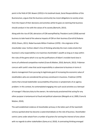 point in the field of CSR. Bowen (1953) in his landmark book, Social Responsibilities of the
Businessman, argues that the business community has moral obligations to society arises
from the impact of their decisions and activities whilst he goes on claiming that business
should conduct in line with the values of its society (Bartscht, 2013).
Along with the rise of CSR, detractors of CSR exemplified by Theodore Levitt (1958) warned
business to take heed of the adverse impacts of CSR on their business (Carroll & Shabana
2010; Cheers, 2011). Nobel laureate Milton Friedman (1970) – the originator of the
shareholder view- furthers Adam’s line of thinking whereby the main credo entails that
business’s only responsibility is to maximise shareholder’s wealth as long as it stays within
the rules of the game which is to say the justifications of Adam’s invisible hand view in
terms of unfettered competitive market (Crane & Matten, 2010; Bartscht, 2013). Frideman
concurs with Levitt’s view that social responsibility is subversive to business in terms it
diverts management from pursuing its legitimate goal of increasing the economic value of
stockholders who are considered the primary constituent in business. Friedman (1970)
claims that a broad stakeholder accountability of business is symptomatic of an agency
problem. In this context, he contemplated engaging into such social activities as a betrayal
of manager’s fiduciary duty to the owners. He notoriously proclaimed that acting for any
other purpose is tantamount to fraud and political subversion (Margolis et al, 2009; Crane &
Matten, 2010).
The well-established credence of shareholder primacy in the latter part of the twentieth
century sparked what has become a watershed debate on the role of business. Shareholder-
centric came under attack from a number of quarters for serving the interest of one cohort
with no regards to other stakeholders (Samy et al, 2010). A contrasting thinking emerged
 