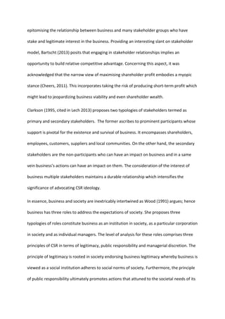 epitomising the relationship between business and many stakeholder groups who have
stake and legitimate interest in the business. Providing an interesting slant on stakeholder
model, Bartscht (2013) posits that engaging in stakeholder relationships implies an
opportunity to build relative competitive advantage. Concerning this aspect, it was
acknowledged that the narrow view of maximising shareholder profit embodies a myopic
stance (Cheers, 2011). This incorporates taking the risk of producing short-term profit which
might lead to jeopardizing business viability and even shareholder wealth.
Clarkson (1995, cited in Lech 2013) proposes two typologies of stakeholders termed as
primary and secondary stakeholders. The former ascribes to prominent participants whose
support is pivotal for the existence and survival of business. It encompasses shareholders,
employees, customers, suppliers and local communities. On the other hand, the secondary
stakeholders are the non-participants who can have an impact on business and in a same
vein business’s actions can have an impact on them. The consideration of the interest of
business multiple stakeholders maintains a durable relationship which intensifies the
significance of advocating CSR ideology.
In essence, business and society are inextricably intertwined as Wood (1991) argues; hence
business has three roles to address the expectations of society. She proposes three
typologies of roles constitute business as an institution in society, as a particular corporation
in society and as individual managers. The level of analysis for these roles comprises three
principles of CSR in terms of legitimacy, public responsibility and managerial discretion. The
principle of legitimacy is rooted in society endorsing business legitimacy whereby business is
viewed as a social institution adheres to social norms of society. Furthermore, the principle
of public responsibility ultimately promotes actions that attuned to the societal needs of its
 
