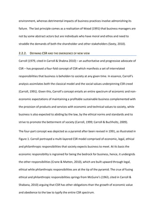 environment, whereas detrimental impacts of business practices involve admonishing its
failure. The last principle comes as a realisation of Wood (1991) that business managers are
not by some abstract actors but are individuals who have moral and ethos and need to
straddle the demands of both the shareholder and other stakeholders (Sexty, 2010).
2.2.2. DEFINING CSR AND THE EMERGENCE OF NEW VIEW
Carroll (1979, cited in Carroll & Shabna 2010) – an authoritative and progressive advocate of
CSR – has proposed a four-fold concept of CSR which manifests a set of interrelated
responsibilities that business is beholden to society at any given time. In essence, Carroll’s
analysis assimilates both the classical model and the social values underpinning CSR creed
(Carroll, 1991). Given this, Carroll’s concept entails an entire spectrum of economic and non-
economic expectations of maintaining a profitable sustainable business complemented with
the provision of products and services with economic and technical values to society, while
business is also expected to abiding by the law, by the ethical norms and standards and to
strive to promote the betterment of society (Carroll, 1999; Carroll & Buchholtz, 2009).
The four-part concept was depicted as a pyramid after been revised in 1991, as illustrated in
Figure 1. Carroll portrayed a multi-layered CSR model comprised of economic, legal, ethical
and philanthropic responsibilities that society expects business to meet. At its basis the
economic responsibility is ingrained for being the bedrock for business, hence, it undergirds
the other responsibilities (Crane & Matten, 2010), which are built upward through legal,
ethical while philanthropic responsibilities are at the tip of the pyramid. The crux of fusing
ethical and philanthropic responsibilities springs from McGuire’s (1963, cited in Carroll &
Shabana, 2010) arguing that CSR has other obligations than the growth of economic value
and obedience to the law to typify the entire CSR spectrum.
 