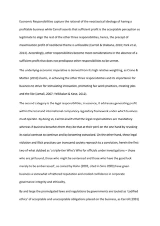Economic Responsibilities capture the rational of the neoclassical ideology of having a
profitable business while Carroll asserts that sufficient profit is the acceptable perception as
legitimate to align the rest of the other three responsibilities, hence, the precept of
maximisation profit of neoliberal theme is unfeasible (Carroll & Shabana, 2010; Park et al,
2014). Accordingly, other responsibilities become moot considerations in the absence of a
sufficient profit that does not predispose other responsibilities to be unmet.
The underlying economic imperative is derived from its high relative weighting, as Crane &
Matten (2010) claims, in achieving the other three responsibilities and its importance for
business to strive for stimulating innovation, promoting fair work practices, creating jobs
and the like (Jamali, 2007; Yelkikalan & Kose, 2012).
The second category is the legal responsibilities; in essence, it addresses generating profit
within the local and international compulsory regulatory framework under which business
must operate. By doing so, Carroll asserts that the legal responsibilities are mandatory
whereas if business breaches them they do that at their peril on the one hand by revoking
its social contract to continue and by becoming ostracised. On the other hand, these legal
violation and illicit practices can transcend society reproach to a conviction, herein the first
two of what dubbed as ‘a triple-tier Who’s Who for officials under investigations – those
who are jail bound, those who might be sentenced and those who have the good luck
merely to be embarrassed’, as coined by Hahn (2002, cited in Sims 2003) have given
business a somewhat of tattered reputation and eroded confidence in corporate
governance integrity and ethicality.
By and large the promulgated laws and regulations by governments are touted as ‘codified
ethics’ of acceptable and unacceptable obligations placed on the business, as Carroll (1991)
 