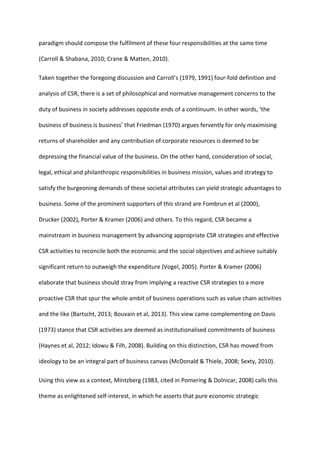 paradigm should compose the fulfilment of these four responsibilities at the same time
(Carroll & Shabana, 2010; Crane & Matten, 2010).
Taken together the foregoing discussion and Carroll’s (1979, 1991) four-fold definition and
analysis of CSR, there is a set of philosophical and normative management concerns to the
duty of business in society addresses opposite ends of a continuum. In other words, ‘the
business of business is business’ that Friedman (1970) argues fervently for only maximising
returns of shareholder and any contribution of corporate resources is deemed to be
depressing the financial value of the business. On the other hand, consideration of social,
legal, ethical and philanthropic responsibilities in business mission, values and strategy to
satisfy the burgeoning demands of these societal attributes can yield strategic advantages to
business. Some of the prominent supporters of this strand are Fombrun et al (2000),
Drucker (2002), Porter & Kramer (2006) and others. To this regard, CSR became a
mainstream in business management by advancing appropriate CSR strategies and effective
CSR activities to reconcile both the economic and the social objectives and achieve suitably
significant return to outweigh the expenditure (Vogel, 2005). Porter & Kramer (2006)
elaborate that business should stray from implying a reactive CSR strategies to a more
proactive CSR that spur the whole ambit of business operations such as value chain activities
and the like (Bartscht, 2013; Bouvain et al, 2013). This view came complementing on Davis
(1973) stance that CSR activities are deemed as institutionalised commitments of business
(Haynes et al, 2012; Idowu & Filh, 2008). Building on this distinction, CSR has moved from
ideology to be an integral part of business canvas (McDonald & Thiele, 2008; Sexty, 2010).
Using this view as a context, Mintzberg (1983, cited in Pomering & Dolnicar, 2008) calls this
theme as enlightened self-interest, in which he asserts that pure economic strategic
 