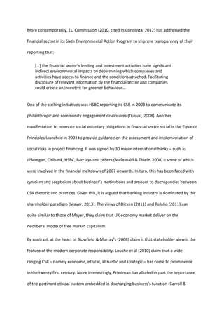 More contemporarily, EU Commission (2010, cited in Condosta, 2012) has addressed the
financial sector in its Sixth Environmental Action Program to improve transparency of their
reporting that:
[…] the financial sector’s lending and investment activities have significant
indirect environmental impacts by determining which companies and
activities have access to finance and the conditions attached. Facilitating
disclosure of relevant information by the financial sector and companies
could create an incentive for greener behaviour…
One of the striking initiatives was HSBC reporting its CSR in 2003 to communicate its
philanthropic and community engagement disclosures (Dusuki, 2008). Another
manifestation to promote social voluntary obligations in financial sector social is the Equator
Principles launched in 2003 to provide guidance on the assessment and implementation of
social risks in project financing. It was signed by 30 major international banks – such as
JPMorgan, Citibank, HSBC, Barclays and others (McDonald & Thiele, 2008) – some of which
were involved in the financial meltdown of 2007 onwards. In turn, this has been faced with
cynicism and scepticism about business’s motivations and amount to discrepancies between
CSR rhetoric and practices. Given this, it is argued that banking industry is dominated by the
shareholder paradigm (Mayer, 2013). The views of Dicken (2011) and Relaño (2011) are
quite similar to those of Mayer, they claim that UK economy market deliver on the
neoliberal model of free market capitalism.
By contrast, at the heart of Blowfield & Murray’s (2008) claim is that stakeholder view is the
feature of the modern corporate responsibility. Louche et al (2010) claim that a wide-
ranging CSR – namely economic, ethical, altruistic and strategic – has come to prominence
in the twenty first century. More interestingly, Friedman has alluded in part the importance
of the pertinent ethical custom embedded in discharging business’s function (Carroll &
 