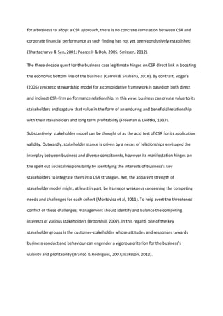 for a business to adopt a CSR approach, there is no concrete correlation between CSR and
corporate financial performance as such finding has not yet been conclusively established
(Bhattacharya & Sen, 2001; Pearce II & Doh, 2005; Smissen, 2012).
The three decade quest for the business case legitimate hinges on CSR direct link in boosting
the economic bottom line of the business (Carroll & Shabana, 2010). By contrast, Vogel’s
(2005) syncretic stewardship model for a consolidative framework is based on both direct
and indirect CSR-firm performance relationship. In this view, business can create value to its
stakeholders and capture that value in the form of an enduring and beneficial relationship
with their stakeholders and long term profitability (Freeman & Liedtka, 1997).
Substantively, stakeholder model can be thought of as the acid test of CSR for its application
validity. Outwardly, stakeholder stance is driven by a nexus of relationships envisaged the
interplay between business and diverse constituents, however its manifestation hinges on
the spelt out societal responsibility by identifying the interests of business’s key
stakeholders to integrate them into CSR strategies. Yet, the apparent strength of
stakeholder model might, at least in part, be its major weakness concerning the competing
needs and challenges for each cohort (Mostovicz et al, 2011). To help avert the threatened
conflict of these challenges, management should identify and balance the competing
interests of various stakeholders (Broomhill, 2007). In this regard, one of the key
stakeholder groups is the customer-stakeholder whose attitudes and responses towards
business conduct and behaviour can engender a vigorous criterion for the business’s
viability and profitability (Branco & Rodrigues, 2007; Isaksson, 2012).
 