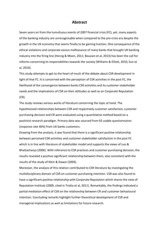 Abstract
Seven years on from the tumultuous events of 2007 financial crisis (FC), yet, many aspects
of the banking industry are unrecognisable when compared to the pre-crisis era despite the
growth in the UK economy that seems finally to be gaining traction. One consequence of the
ethical violations and corporate excess malfeasance of many banks that brought UK banking
industry into the firing line (Herzig & Moon, 2011; Bouvain et al, 2013) has been the call for
reforms concerning its responsibilities towards the society (Williams & Elliott, 2010; Sun et
al, 2010).
This study attempts to get to the heart of much of the debate about CSR development in
light of that FC. It is concerned with the perception of CSR activities in the post FC, the
likelihood of the convergence between banks CSR activities and its customer-stakeholder
needs and the implications of CSR on their attitudes as well as on Corporate Reputation
(CR).
The study reviews various works of literature concerning the topic at hand. The
hypothesised relationships between CSR and respectively customer satisfaction, customer
purchasing decision and CR were evaluated using a quantitative method based on a
positivist research paradigm. Primary data was sourced from 92 usable questionnaires
(response rate 46%) from UK banks customers.
Drawing from the analysis, it was found that there is a significant positive relationship
between perceived CSR activities and customer-stakeholder satisfaction in the post FC
which is in line with literature of stakeholder model and supports the views of Luo &
Bhattacharya (2006). With reference to CSR practices and customer purchasing decision, the
results revealed a positive significant relationship between them, also consistent with the
results of the study of Klein & Dawar (2004).
Moreover, the analysis of this relation contributed to CSR literature by investigating the
multidisciplinary domain of CSR on customer purchasing intention. CSR was also found to
have a significant positive relationship with Corporate Reputation which shares the view of
Reputation Institute (2009, cited in Trotta et al, 2011). Remarkably, the findings indicated a
partial mediation effect of CSR on the relationship between CR and customer behavioural
intention. Concluding remarks highlight further theoretical development of CSR and
managerial implications as well as limitations for future research.
 