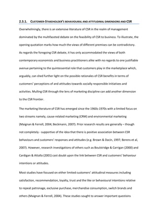 2.3.1. CUSTOMER-STAKEHOLDER’S BEHAVIOURAL AND ATTITUDINAL DIMENSIONS AND CSR
Overwhelmingly, there is an extensive literature of CSR in the realm of management
dominated by the multifaceted debate on the feasibility of CSR to business. To illustrate, the
opening quotation marks how much the views of different premises can be contradictory.
As regards the foregoing CSR debate, it has only accommodated the views of both
contemporary economists and business practitioners alike with no regards to one justifiable
avenue pertaining to the quintessential role that customers play in the marketplace which,
arguably, can shed further light on the possible rationales of CSR benefits in terms of
customers’ perceptions of and attitudes towards socially responsible initiatives and
activities. Mulling CSR through the lens of marketing discipline can add another dimension
to the CSR frontier.
The marketing literature of CSR has emerged since the 1960s-1970s with a limited focus on
two streams namely, cause-related marketing (CRM) and environmental marketing
(Maignan & Ferrell, 2004; Beckmann, 2007). Prior research results are generally – though
not completely - supportive of the idea that there is positive association between CSR
behaviours and customers’ responses and attitudes (e.g. Brown & Dacin, 1997; Berens et al,
2007). However, research investigations of others such as Boulstridge & Carrigan (2000) and
Cardigan & Attalla (2001) cast doubt upon the link between CSR and customers’ behaviour
intentions or attitudes.
Most studies have focused on either limited customers’ attitudinal measures including
satisfaction, recommendation, loyalty, trust and the like or behavioural intentions relative
to repeat patronage, exclusive purchase, merchandise consumption, switch brands and
others (Maignan & Ferrell, 2004). These studies sought to answer important questions
 