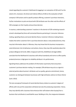 raised regarding the customer’s likelihood of engaging in an evaluation of CSR and if so the
extent of it, moreover, the direct and indirect effects of CSR on the evaluation of both
company’s CSR actions and its specific product offering, customer’s purchase intensions,
his/her motivations to pick one brand with CSR attribute over the other and the effects of
CSR campaigns on their loyalty and purchase decision.
In essence, understanding customers’ reactions in the domain of CSR marketing research
strand is developed by three self-connected theories pertaining to ‘consumer inference
making, signalling theory and social identity theory. Customer inference making theory
implies that when customers form a purchase decision about a new product/service, they
may lack information about it. Whereas, they may know that this business incorporate a
social dimension into its behaviour and actions, hence, they may infer positively about the
product (Maignan & Ferrell, 2001). Congruent with this, McWilliams & Siegel (2001)
conclude that the likelihood of a business with ethical standards and norms to offer quality
products/services is high given its reliability attribute in its performance.
Signalling theory addresses the problem of information asymmetry that encounters
customers’ purchase decision making. For example, CSR attribute may act as a signal to
external parties about business’ attributes such as quality, genuine commitment, hence,
customer can distinguish between businesses with high attributes salience to those inferior
(Lech, 2013).
The last conceptual framework of social identity theory relates to customer's degree of
affinity with not just the corporation attributes but also the producing corporation. Hence,
they may identify with a business that enhances their self-esteem when buying from a
business that contributes to worthwhile cause. Building on this, the congruence between
 
