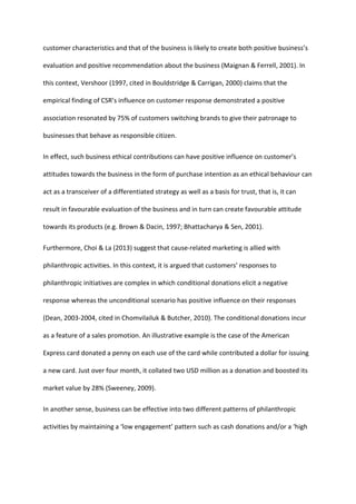 customer characteristics and that of the business is likely to create both positive business’s
evaluation and positive recommendation about the business (Maignan & Ferrell, 2001). In
this context, Vershoor (1997, cited in Bouldstridge & Carrigan, 2000) claims that the
empirical finding of CSR’s influence on customer response demonstrated a positive
association resonated by 75% of customers switching brands to give their patronage to
businesses that behave as responsible citizen.
In effect, such business ethical contributions can have positive influence on customer’s
attitudes towards the business in the form of purchase intention as an ethical behaviour can
act as a transceiver of a differentiated strategy as well as a basis for trust, that is, it can
result in favourable evaluation of the business and in turn can create favourable attitude
towards its products (e.g. Brown & Dacin, 1997; Bhattacharya & Sen, 2001).
Furthermore, Choi & La (2013) suggest that cause-related marketing is allied with
philanthropic activities. In this context, it is argued that customers’ responses to
philanthropic initiatives are complex in which conditional donations elicit a negative
response whereas the unconditional scenario has positive influence on their responses
(Dean, 2003-2004, cited in Chomvilailuk & Butcher, 2010). The conditional donations incur
as a feature of a sales promotion. An illustrative example is the case of the American
Express card donated a penny on each use of the card while contributed a dollar for issuing
a new card. Just over four month, it collated two USD million as a donation and boosted its
market value by 28% (Sweeney, 2009).
In another sense, business can be effective into two different patterns of philanthropic
activities by maintaining a ‘low engagement’ pattern such as cash donations and/or a ‘high
 