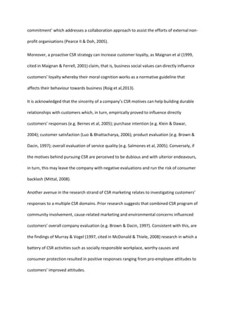 commitment’ which addresses a collaboration approach to assist the efforts of external non-
profit organisations (Pearce II & Doh, 2005).
Moreover, a proactive CSR strategy can increase customer loyalty, as Maignan et al (1999,
cited in Maignan & Ferrell, 2001) claim, that is, business social values can directly influence
customers’ loyalty whereby their moral cognition works as a normative guideline that
affects their behaviour towards business (Roig et al,2013).
It is acknowledged that the sincerity of a company’s CSR motives can help building durable
relationships with customers which, in turn, empirically proved to influence directly
customers’ responses (e.g. Bernes et al, 2005); purchase intention (e.g. Klein & Dawar,
2004); customer satisfaction (Luo & Bhattacharya, 2006); product evaluation (e.g. Brown &
Dacin, 1997); overall evaluation of service quality (e.g. Salmones et al, 2005). Conversely, if
the motives behind pursuing CSR are perceived to be dubious and with ulterior endeavours,
in turn, this may leave the company with negative evaluations and run the risk of consumer
backlash (Mittal, 2008).
Another avenue in the research strand of CSR marketing relates to investigating customers’
responses to a multiple CSR domains. Prior research suggests that combined CSR program of
community involvement, cause-related marketing and environmental concerns influenced
customers’ overall company evaluation (e.g. Brown & Dacin, 1997). Consistent with this, are
the findings of Murray & Vogel (1997, cited in McDonald & Thiele, 2008) research in which a
battery of CSR activities such as socially responsible workplace, worthy causes and
consumer protection resulted in positive responses ranging from pro-employee attitudes to
customers’ improved attitudes.
 