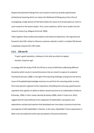 Despite that potential findings from such research strand can provide sophisticated
attributional reasoning which can reduce the likelihood of falling prey to the critics of
investigating a single domain of CSR which belies the nature of its broad spectrum, there is
scant research in the extant studies. Thus, some academics call for more studies into this
research stream (e.g. Maignan & Ferrell, 2004).
Taken together these studies presumptions and empirical implications, the argument put
forward is that CSR is likely to influence customers attitude in which a multiple CSR domain
is deployed using Carroll’s CSR model.
2.3.2. CSR AND CR
To gain a good reputation, endeavour to be what you desire to appear.
Socrates, long time ago!
In analogy with the study of CSR, the CR has an array of definitions addressing different
disciplines which results in myriad dimensions that are meant to capture its analytical
framework (Caruana, 2008). In the light of the daunting challenges arising from the thorny
issues of the globalising knowledge economy era and from the mounting public scrutiny,
firms have become cognizant of the importance of building and nurturing a good business
reputation that signifies its ability to deliver valued outcomes to its stakeholders (Fombrun
& Shanley, 1990). In their review, Bennett & Kottasz (2000, cited in Trotta et al, 2011)
suggest that CR is best defined as the integration of stakeholders’ perceptions and
expectations and personal opinions that developed over time about a business know-how
and capacity to fulfil stakeholders’ interests. In this view, stakeholder’s future expectation is
likely to be articulated by his/her past perceptions of business behaviour.
 
