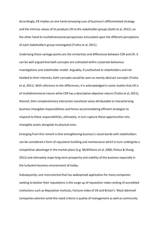 Accordingly, CR implies on one hand conveying cues of business’s differentiated strategy
and the intrinsic values of its products CR to the stakeholder groups (Gatti et al, 2012), on
the other hand its multidimensional perspectives articulated upon the different perceptions
of each stakeholders group investigated (Trotta et al, 2011).
Underlying these vantage points are the similarities and differences between CSR and CR. it
can be well argued that both concepts are cultivated within corporate behaviour
investigations and stakeholder model. Arguably, if unattached to stakeholders and not
heeded to their interests, both concepts would be seen as merely abstract concepts (Trotta
et al, 2011). With reference to the differences, it is acknowledged in some studies that CR is
of multidimensional nature while CSR has a descriptive-objective nature (Trotta et al, 2011),
thereof, their complementary interaction constitute value attributable to characterising
business intangible responsibilities and hence accommodating efficient strategies to
respond to these responsibilities, ultimately, in turn capture these opportunities into
intangible assets alongside its physical ones.
Emerging from this remark is that strengthening business’s social bonds with stakeholders
can be considered a form of reputation building and maintenance which in turn undergirds a
competitive advantage in the market place (e.g. McWilliams et al, 2006; Peloza & Shang,
2011) and ultimately reaps long-term prosperity and viability of the business especially in
the turbulent business environment of today.
Subsequently, one instrumental that has widespread application for many companies
seeking to bolster their reputations is the surge up of reputation index ranking of accredited
institutions such as Reputation Institute, Fortune index of CR and Britain’s ‘Most Admired’
Companies wherein amid the rated criteria is quality of management as well as community
 