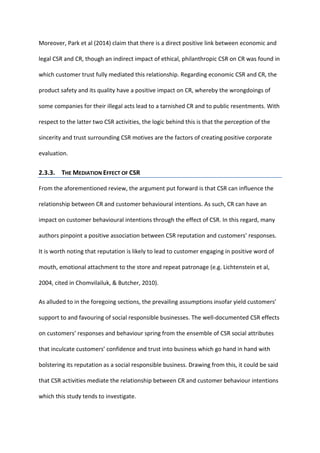 Moreover, Park et al (2014) claim that there is a direct positive link between economic and
legal CSR and CR, though an indirect impact of ethical, philanthropic CSR on CR was found in
which customer trust fully mediated this relationship. Regarding economic CSR and CR, the
product safety and its quality have a positive impact on CR, whereby the wrongdoings of
some companies for their illegal acts lead to a tarnished CR and to public resentments. With
respect to the latter two CSR activities, the logic behind this is that the perception of the
sincerity and trust surrounding CSR motives are the factors of creating positive corporate
evaluation.
2.3.3. THE MEDIATION EFFECT OF CSR
From the aforementioned review, the argument put forward is that CSR can influence the
relationship between CR and customer behavioural intentions. As such, CR can have an
impact on customer behavioural intentions through the effect of CSR. In this regard, many
authors pinpoint a positive association between CSR reputation and customers’ responses.
It is worth noting that reputation is likely to lead to customer engaging in positive word of
mouth, emotional attachment to the store and repeat patronage (e.g. Lichtenstein et al,
2004, cited in Chomvilailuk, & Butcher, 2010).
As alluded to in the foregoing sections, the prevailing assumptions insofar yield customers’
support to and favouring of social responsible businesses. The well-documented CSR effects
on customers’ responses and behaviour spring from the ensemble of CSR social attributes
that inculcate customers’ confidence and trust into business which go hand in hand with
bolstering its reputation as a social responsible business. Drawing from this, it could be said
that CSR activities mediate the relationship between CR and customer behaviour intentions
which this study tends to investigate.
 