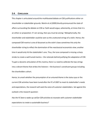 2.4. CONCLUSION
This chapter is articulated around the multifaceted debate on CSR justifications either on
shareholder or stakeholder grounds. Martin et al (2009) bluntly pronounced the state of
affairs surrounding the debate on CSR as ‘both would argue, vehemently, at times that it is
an either-or proposition: if I am wrong, then you must be wrong.’ Metaphorically, the
shareholder and stakeholder could be seen as the unattuned strings of a violin. Hence, the
composed CSR mantra is one of dissonant as the violin’s bow sometimes hits only the
shareholder string to reflect the domination of the neoclassical economists view; another
time it would only hit the stakeholder’s one. Thus, the tune composed is missing a sharp
stroke to create a well-tuned mantra – the rationale behind justifying the adaptation of CSR.
To gain a dynamic articulation of this mantra, there is a need to calibrate the two strings
into a vibrant theme that strikes the listeners – the business’s constituent groups including
the shareholders cohort.
Hence, to unveil whether the presumption of an untuned theme is the status quo or the
current CSR activities have been tuned after the FC of 2007 to meet its stakeholder’s needs
and expectations, the research will seek the voice of customer-stakeholders. Set against this
outlook is the research question:
Has the FC been a wake-up call for CSR activities to resonate with customer-stakeholder
expectations to create a sustainable business?
 