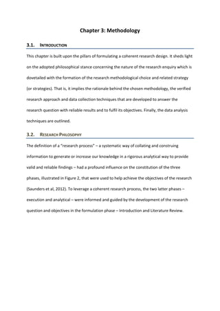 Chapter 3: Methodology
3.1. INTRODUCTION
This chapter is built upon the pillars of formulating a coherent research design. It sheds light
on the adopted philosophical stance concerning the nature of the research enquiry which is
dovetailed with the formation of the research methodological choice and related strategy
(or strategies). That is, it implies the rationale behind the chosen methodology, the verified
research approach and data collection techniques that are developed to answer the
research question with reliable results and to fulfil its objectives. Finally, the data analysis
techniques are outlined.
3.2. RESEARCH PHILOSOPHY
The definition of a “research process” – a systematic way of collating and construing
information to generate or increase our knowledge in a rigorous analytical way to provide
valid and reliable findings – had a profound influence on the constitution of the three
phases, illustrated in Figure 2, that were used to help achieve the objectives of the research
(Saunders et al, 2012). To leverage a coherent research process, the two latter phases –
execution and analytical – were informed and guided by the development of the research
question and objectives in the formulation phase – Introduction and Literature Review.
 