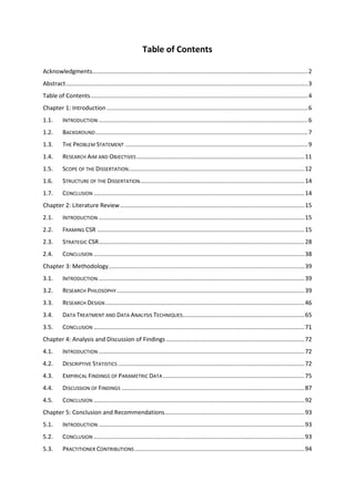 Table of Contents
Acknowledgments...................................................................................................................................2
Abstract...................................................................................................................................................3
Table of Contents....................................................................................................................................4
Chapter 1: Introduction ..........................................................................................................................6
1.1. INTRODUCTION ...............................................................................................................................6
1.2. BACKGROUND.................................................................................................................................7
1.3. THE PROBLEM STATEMENT ...............................................................................................................9
1.4. RESEARCH AIM AND OBJECTIVES......................................................................................................11
1.5. SCOPE OF THE DISSERTATION...........................................................................................................12
1.6. STRUCTURE OF THE DISSERTATION....................................................................................................14
1.7. CONCLUSION ................................................................................................................................14
Chapter 2: Literature Review................................................................................................................15
2.1. INTRODUCTION .............................................................................................................................15
2.2. FRAMING CSR ..............................................................................................................................15
2.3. STRATEGIC CSR.............................................................................................................................28
2.4. CONCLUSION ................................................................................................................................38
Chapter 3: Methodology.......................................................................................................................39
3.1. INTRODUCTION .............................................................................................................................39
3.2. RESEARCH PHILOSOPHY ..................................................................................................................39
3.3. RESEARCH DESIGN.........................................................................................................................46
3.4. DATA TREATMENT AND DATA ANALYSIS TECHNIQUES..........................................................................65
3.5. CONCLUSION ................................................................................................................................71
Chapter 4: Analysis and Discussion of Findings ....................................................................................72
4.1. INTRODUCTION .............................................................................................................................72
4.2. DESCRIPTIVE STATISTICS .................................................................................................................72
4.3. EMPIRICAL FINDINGS OF PARAMETRIC DATA ......................................................................................75
4.4. DISCUSSION OF FINDINGS ...............................................................................................................87
4.5. CONCLUSION ................................................................................................................................92
Chapter 5: Conclusion and Recommendations.....................................................................................93
5.1. INTRODUCTION .............................................................................................................................93
5.2. CONCLUSION ................................................................................................................................93
5.3. PRACTITIONER CONTRIBUTIONS .......................................................................................................94
 