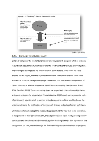 3.2.1. ONTOLOGY: THE NATURE OF REALITY
Ontology comprises the substantial precepts for every research blueprint which is anchored
in our beliefs about the nature of reality and the constituents of the object of investigation.
The ontological assumptions are related to what is out there to know about the social
entities. To this regard, the central point of orientation stems from whether these social
entities can or should be regarded as objective entities that have a reality independent of
the social actors or whether they can or should be constructed by them (Bryman & Bell,
2011; Camilleri, 2012). These contrasting views are respectively referred to as objectivism
and constructionism (or subjectivism) (Porta & Keating, 2008) which portray opposite ends
of continuum’s polar to which researcher embarks upon one end that would enhance the
understanding and the justification of the research strategy and data collection techniques.
While researchers who adopt the objectivist approach hold the view that social phenomena
is independent of their perceptions of it, the subjective stance views reality as being socially
constructed for which individuals develop subjective meanings of their own experiences and
backgrounds. As such, these meanings are formed through active involvement of people in
Figure 3 –
(Lee & Lings, 2008)
 