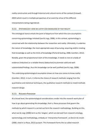 reality construction and through historical and cultural norms of the context (Creswell,
2003) which result in multiple perspectives of an event by virtue of the different
interpretations being engendered.
3.2.2. EPISTEMOLOGY: HOW WE JUSTIFY OUR KNOWLEDGE OF THAT REALITY
The ontological stance entails the point of departure from which the core assumptions
concerning epistemology initiated (Lee & Lings, 2008). In this context, epistemology is
concerned with the relationship between the researcher and reality. Ultimately, it underlies
the nature of knowledge, the most appropriate ways of pursuing, acquiring and/or creating
that knowledge as well as the limits of knowledge (Porta & Keating, 2008; Camilleri, 2012).
Notably, given the propositional claim of this knowledge, it needs to rest on a body of
evidence (induction) or a reliable theory (deduction) to promote valid and well-
substantiated findings, thus this knowledge can be well justified (Lee & Lings, 2008).
The underlying epistemological assumption draws on how one comes to know reality
(Camilleri, 2012). In turn, it informs the choice of research methods ranging from the
quantitative and statistical techniques, the qualitative research methods to mixed-methods
research design.
3.2.3. RESEARCH PARADIGM
At a broad level, the epistemological considerations render into the research work plan of
how to go about generating this knowledge, that is, these processes that govern the
methods by which research is carried out form the research methodology. Building on this,
what Lee & Lings (2008) term as the ‘ologies’, which are derived from research ontology,
epistemology and methodology, embody an ‘interpretive framework’, as Denzin & Lincoln
(2000, cited in Le Roux, 2012) purport. This framework forms the so-called research
 