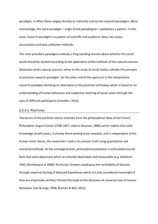 paradigm; in effect these ologies directly or indirectly outline the research paradigms. More
interestingly, the word paradigm – origin Greek paradeigma – symbolises a pattern. In this
view, research paradigm is a pattern of scientific and academic ideas, key issues,
assumptions and data collection methods.
The most prevalent paradigms embody a long standing tension about whether the social
world should be studied according to the application of the methods of the natural sciences.
Advocates of the natural science’s ethos to the study of social reality cultivate the precepts
of positivist research paradigm. On the other end of the spectrum is the interpretivist
research paradigm denoting an alternative to the positivist orthodoxy which is based on an
understanding of human behaviour and subjective meaning of social action through the
eyes of different participants (Camilleri, 2012).
3.2.3.1. POSITIVISM
The tenets of the positivist stance emanate from the philosophical ideas of the French
Philosopher August Comte (1798-1857, cited in Neuman, 2006) which implies that valid
knowledge (truth) exists, is already there waiting to be revealed, and is independent of the
human mind. Hence, the researcher’s task is to uncover truth using quantitative and
statistical methods. At the ontological level, philosophical positivism is articulated around
facts that exist objectively which are directly observable and measurable (e.g. Walsham
1995; Blumberg et al 2008). Positivistic thinkers emphasise the verifiability of theories
through empirical testing of deduced hypotheses which are only considered meaningful if
they are empirically verified, thereof this leads to the discovery of universal laws of human
behaviour (Lee & Lings, 2008; Bryman & Bell, 2011).
 