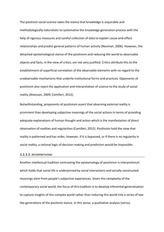The positivist social science takes the stance that knowledge is acquirable and
methodologically naturalistic to systematise the knowledge generation process with the
help of rigorous measures and careful collection of data to explain cause-and-effect
relationships and predict general patterns of human activity (Neuman, 2006). However, the
detached epistemological stance of the positivism and reducing the world to observable
objects and facts, in the view of critics, are not very justified. Critics attribute this to the
establishment of superficial correlation of the observable elements with no regard to the
unobservable mechanisms that underlie institutional forms and practices. Opponents of
positivism also reject the application and interpretation of science to the study of social
reality (Alvesson, 2009; Camilleri, 2012).
Notwithstanding, proponents of positivism assert that observing external reality is
prominent than developing subjective meanings of the social actions in terms of providing
adequate explanations of human thought and action which is the manifestation of direct
observation of realities and regularities (Camilleri, 2012). Positivists hold the view that
reality is patterned and has order, however, if it is bypassed, or if there is no regularity in
social reality, a rational logic of decision making and prediction would be impossible.
3.2.3.2. INTERPRETIVISM
Another intellectual tradition contrasting the epistemology of positivism is interpretivism
which holds that social life is underpinned by social interactions and socially constructed
meanings stem from people’s subjective experiences. Given the complexity of the
contemporary social world, the focus of this tradition is to develop inferential generalisation
to capture insights of this complex world rather than reducing this world into a series of law-
like generations of the positivist stance. In this sense, a qualitative analysis (versus
 