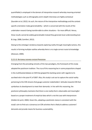 quantifiable) is employed in the domain of interpretive research whereby meaning-oriented
methodologies such as ethnography and in-depth interviews are highly contextual
(Saunders et al, 2012). As such, the nature of the interpretive methodology and the context-
specific orientation make generalizability – which is concerned with the results of the
undertaken research being transferrable to other situations – far more difficult. Hence,
these results cannot be widely generalisable instead they generate local understanding (Lee
& Lings, 2008; Camilleri, 2012).
Owing to the ontology’s tendency towards exploring reality through meaningful actions, this
results in forming multiple realities whereby there is no single correct route to knowledge
(Alvesson, 2009).
3.2.3.3. RATIONALE BEHIND CHOSEN PARADIGM
Emerging from the preceding remarks of the two paradigms, the framework of this study
adopted the positivism tradition. The crux of this reasoning lies in some propositions shaped
in the multifaceted debate on CSR that gripped the banking sector with regards to its
ascribed role in the post FC of 2007. Also, this study is set out to capture the social reality
pertaining to the CSR streams that gauge customer-stakeholders’ attitudes towards CSR that
symbolises its development to meet their demands. In line with this reasoning, the
positivism philosophy maintains that there is one reality that is observable and meaningful
based on a proper treatment of empirical data which is not the case with interpreivism
(Holden & Lynch, 2004). Given this, adopting a positivistic stance is consistent with the
study’s aim to find out a consensus on CSR activities that is likely to address customers’
demands and provide means for business sustainability.
 