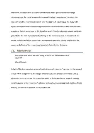 Moreover, the application of scientific methods to create generalisable knowledge
stemming from the causal analysis of the operationalised concepts that constitute the
research variables resembles the study aim. This approach would equip the study with
rigorous analytical methods to investigate whether the shareholder-stakeholder debate is
pseudo or there is a real issue in this discipline which if confirmed would provide legitimate
grounds for the next implications of adhering to the positivist stance. In this context, the
causal analysis can help in promoting a management agenda by gaining insights into the
causes and effects of the research variables to inflict reflective decisions.
3.3. RESEARCH DESIGN
If we knew what it was we were doing, it would not be called research,
would it?
Albert Einstein
In light of Einstein quotation, a crucial tool in the social researcher’s armoury is the research
design which is regarded as the ‘recipe for carrying out the project’ as Hair et al (2007)
pinpoints. From the outset, the researcher needs to devise a coherent research strategy
which is guided by the researcher’s adopted philosophy, research approach (relationship to
theory), the nature of research and access to data.
 