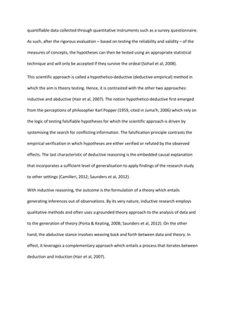 quantifiable data collected through quantitative instruments such as a survey questionnaire.
As such, after the rigorous evaluation – based on testing the reliability and validity – of the
measures of concepts, the hypotheses can then be tested using an appropriate statistical
technique and will only be accepted if they survive the ordeal (Sohail et al, 2008).
This scientific approach is called a hypothetico-deductive (deductive-empirical) method in
which the aim is theory testing. Hence, it is contrasted with the other two approaches:
inductive and abductive (Hair et al, 2007). The notion hypothetico-deductive first emerged
from the perceptions of philosopher Karl Popper (1959, cited in Juma'h, 2006) which rely on
the logic of testing falsifiable hypotheses for which the scientific approach is driven by
systemising the search for conflicting information. The falsification principle contrasts the
empirical verification in which hypotheses are either verified or refuted by the observed
effects. The last characteristic of deductive reasoning is the embedded causal explanation
that incorporates a sufficient level of generalisation to apply findings of the research study
to other settings (Camilleri, 2012; Saunders et al, 2012).
With inductive reasoning, the outcome is the formulation of a theory which entails
generating inferences out of observations. By its very nature, inductive research employs
qualitative methods and often uses a grounded theory approach to the analysis of data and
to the generation of theory (Porta & Keating, 2008; Saunders et al, 2012). On the other
hand, the abductive stance involves weaving back and forth between data and theory. In
effect, it leverages a complementary approach which entails a process that iterates between
deduction and induction (Hair et al, 2007).
 