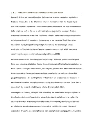 3.3.2. FIXED AND FLEXIBLE ORIENTATIONS TOWARD RESEARCH DESIGN
Research designs are mapped based on distinguishing between two salient typologies –
fixed and flexible. One of the differences between them comes from the degree of pre-
specification of procedures that characterises the requirements for the most suitable design
to be employed such as the use of pilot testing in the quantitative approach. Another
difference is the nature of the data. The former – fixed – is characterised by data collection
techniques and analysis procedures that generate or use numerical (hard) data, thus
researchers deploy the positivism paradigm. Conversely, the latter design collects
qualitative (soft) data in the form of words, impressions and so forth which means that
social researchers rely on interpretive paradigm (Robson, 2011).
Quantitative research is most likely constructed using a deductive approach whereby the
focus is on collecting data to test theory. Hence, the strength of its implication capitalises on
three factors – concepts’ measurement, causality and generalisation. Measurement involves
the consistency of the research results and assesses whether the indicators devised to
gauge the concepts – the building blocks of theory that can be observed and measured to
explain variations when testing hypotheses – really do reflect those concepts. These sketch
respectively the research reliability and validity (Bryman & Bell, 2012).
With regards to causality, its importance is driven by the researcher’s ability to impute it in
their findings. In terms of quantitative research, the daunting challenge is to explain the
causal relationships that are responsible for some phenomena by identifying the possible
correlation between its dependent and independent variables. Moreover, this causal
explanation strives for generalising findings from a sample to a wider population. Given this,
 