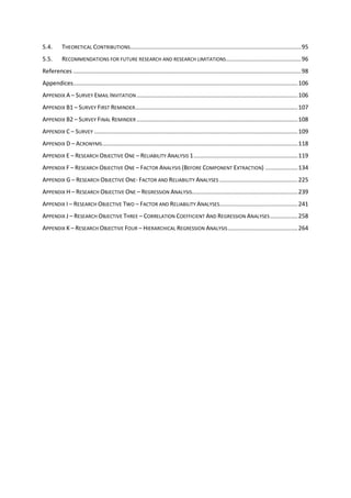 5.4. THEORETICAL CONTRIBUTIONS.........................................................................................................95
5.5. RECOMMENDATIONS FOR FUTURE RESEARCH AND RESEARCH LIMITATIONS..............................................96
References ............................................................................................................................................98
Appendices..........................................................................................................................................106
APPENDIX A – SURVEY EMAIL INVITATION ...................................................................................................106
APPENDIX B1 – SURVEY FIRST REMINDER....................................................................................................107
APPENDIX B2 – SURVEY FINAL REMINDER ...................................................................................................108
APPENDIX C – SURVEY .............................................................................................................................109
APPENDIX D – ACRONYMS........................................................................................................................118
APPENDIX E – RESEARCH OBJECTIVE ONE – RELIABILITY ANALYSIS 1................................................................119
APPENDIX F – RESEARCH OBJECTIVE ONE – FACTOR ANALYSIS (BEFORE COMPONENT EXTRACTION) ....................134
APPENDIX G – RESEARCH OBJECTIVE ONE- FACTOR AND RELIABILITY ANALYSES ................................................225
APPENDIX H – RESEARCH OBJECTIVE ONE – REGRESSION ANALYSIS.................................................................239
APPENDIX I – RESEARCH OBJECTIVE TWO – FACTOR AND RELIABILITY ANALYSES................................................241
APPENDIX J – RESEARCH OBJECTIVE THREE – CORRELATION COEFFICIENT AND REGRESSION ANALYSES.................258
APPENDIX K – RESEARCH OBJECTIVE FOUR – HIERARCHICAL REGRESSION ANALYSIS...........................................264
 