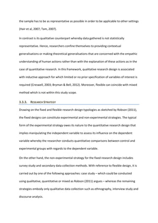 the sample has to be as representative as possible in order to be applicable to other settings
(Hair et al, 2007; Tam, 2007).
In contrast is its qualitative counterpart whereby data gathered is not statistically
representative. Hence, researchers confine themselves to providing contextual
generalisations or making theoretical generalisations that are concerned with the empathic
understanding of human actions rather than with the explanation of these actions as in the
case of quantitative research. In this framework, qualitative research design is associated
with inductive approach for which limited or no prior specification of variables of interest is
required (Creswell, 2003; Bryman & Bell, 2012). Moreover, flexible can coincide with mixed
method which is not within this study scope.
3.3.3. RESEARCH STRATEGY
Drawing on the fixed and flexible research design typologies as sketched by Robson (2011),
the fixed designs can constitute experimental and non-experimental strategies. The typical
form of the experimental strategy owes its nature to the quantitative research design that
implies manipulating the independent variable to assess its influence on the dependent
variable whereby the researcher conducts quantitative comparisons between control and
experimental groups with regards to the dependent variable.
On the other hand, the non-experimental strategy for the fixed research design includes
survey study and secondary data collection methods. With reference to flexible design, it is
carried out by one of the following approaches: case study – which could be conducted
using qualitative, quantitative or mixed as Robson (2011) argues – whereas the remaining
strategies embody only qualitative data collection such as ethnography, interview study and
discourse analysis.
 