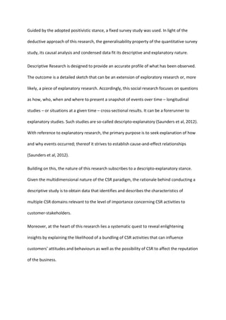 Guided by the adopted positivistic stance, a fixed survey study was used. In light of the
deductive approach of this research, the generalisability property of the quantitative survey
study, its causal analysis and condensed data fit its descriptive and explanatory nature.
Descriptive Research is designed to provide an accurate profile of what has been observed.
The outcome is a detailed sketch that can be an extension of exploratory research or, more
likely, a piece of explanatory research. Accordingly, this social research focuses on questions
as how, who, when and where to present a snapshot of events over time – longitudinal
studies – or situations at a given time – cross-sectional results. It can be a forerunner to
explanatory studies. Such studies are so-called descripto-explanatory (Saunders et al, 2012).
With reference to explanatory research, the primary purpose is to seek explanation of how
and why events occurred; thereof it strives to establish cause-and-effect relationships
(Saunders et al, 2012).
Building on this, the nature of this research subscribes to a descripto-explanatory stance.
Given the multidimensional nature of the CSR paradigm, the rationale behind conducting a
descriptive study is to obtain data that identifies and describes the characteristics of
multiple CSR domains relevant to the level of importance concerning CSR activities to
customer-stakeholders.
Moreover, at the heart of this research lies a systematic quest to reveal enlightening
insights by explaining the likelihood of a bundling of CSR activities that can influence
customers’ attitudes and behaviours as well as the possibility of CSR to affect the reputation
of the business.
 