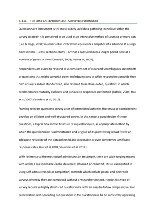 3.3.4. THE DATA COLLECTION PHASE –SURVEY QUESTIONNAIRE
Questionnaire instrument is the most widely used data gathering technique within the
survey strategy. It is perceived to be used as an interactive method of sourcing primary data
(Lee & Lings, 2008; Saunders et al, 2012) that represents a snapshot of a situation at a single
point in time – cross-sectional study – or that is captured over a longer period time at a
number of points in time (Creswell, 2003; Hair et al, 2007).
Respondents are asked to respond to a consistent set of clear and unambiguous statements
or questions that might comprise open-ended questions in which respondents provide their
own answers and/or standardised, also referred to as close-ended, questions in which
predetermined mutually exclusive and exhaustive responses are formed (Babbie, 2004; Hair
et al,2007; Saunders et al, 2012).
Framing relevant questions convey a set of interrelated activities that must be considered to
develop an efficient and well-structured survey. In this sense, a good design of these
questions, a logical flow in the structure of a questionnaire, an appropriate method by
which the questionnaire is administrated and a rigour of its pilot testing would foster an
adequate reliability of the data collected and acceptable or even sometimes significant
response rates (Hair et al,2007; Saunders et al, 2012).
With reference to the methods of administration to sample, there are wide-ranging means
with which a questionnaire can be delivered, returned or collected. This is exemplified in
using self-administrated (or completion) methods which include postal and electronic
surveys whereby they are completed without a researcher present. Hence, this type of
survey requires a highly structured questionnaire with an easy-to-follow design and a clear
presentation with spreading out questions in the questionnaire to be sufficiently appealing
 