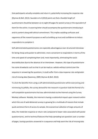 that participants actually complete and return it, potentially increasing the response rate
(Bryman & Bell, 2012). Saunders et al (2012) point out that a feasible length of
questionnaire should be between six to eight A4 pages for postal survey or the equivalent of
them for the online. A covering letter should accompany the questionnaire introducing it
and its content along with ethical commitment. This implies avoiding confusion and
vagueness of the research purpose as well as building up trust and confidence to induce
respondents to complete it.
Self-administrated questionnaires are especially advantageous over structured interviews
for being cheap and quicker to administer, more convenient to respondents in terms of the
time and speed of completing them and, most importantly, eliminating the social
desirability bias due to the absence of an interviewer. However, this type of questionnaire
has some drawbacks such as that it can be read as a whole without control over the
sequence in answering the questions; it could suffer from a low response rate and greater
risk of missing data (Sweeney, 2009; Bryman & Bell, 2012).
To elicit the benefits from using a self-administrated questionnaire whilst overcoming and
minimising its pitfalls, the survey devised for the research in question took the format of a
self-completion questionnaire that was administrated via the Internet using the Survey
Monkey software. Notably, the internet is having a substantial impact upon research within
which the use of web-delivered surveys is growing for a multitude of reasons that include
quick and direct form of access to sample, the economical collection of large amounts of
data, the moderate response or return rate compared to lower rates associated with postal
questionnaires, and its technical features that help spreading out questions over a number
of pages, having questions answered in a sequence and help avert the risk of missing data
 