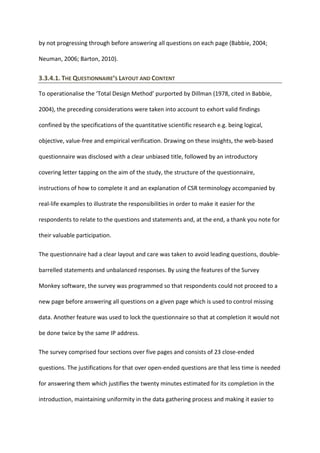 by not progressing through before answering all questions on each page (Babbie, 2004;
Neuman, 2006; Barton, 2010).
3.3.4.1. THE QUESTIONNAIRE’S LAYOUT AND CONTENT
To operationalise the ‘Total Design Method’ purported by Dillman (1978, cited in Babbie,
2004), the preceding considerations were taken into account to exhort valid findings
confined by the specifications of the quantitative scientific research e.g. being logical,
objective, value-free and empirical verification. Drawing on these insights, the web-based
questionnaire was disclosed with a clear unbiased title, followed by an introductory
covering letter tapping on the aim of the study, the structure of the questionnaire,
instructions of how to complete it and an explanation of CSR terminology accompanied by
real-life examples to illustrate the responsibilities in order to make it easier for the
respondents to relate to the questions and statements and, at the end, a thank you note for
their valuable participation.
The questionnaire had a clear layout and care was taken to avoid leading questions, double-
barrelled statements and unbalanced responses. By using the features of the Survey
Monkey software, the survey was programmed so that respondents could not proceed to a
new page before answering all questions on a given page which is used to control missing
data. Another feature was used to lock the questionnaire so that at completion it would not
be done twice by the same IP address.
The survey comprised four sections over five pages and consists of 23 close-ended
questions. The justifications for that over open-ended questions are that less time is needed
for answering them which justifies the twenty minutes estimated for its completion in the
introduction, maintaining uniformity in the data gathering process and making it easier to
 