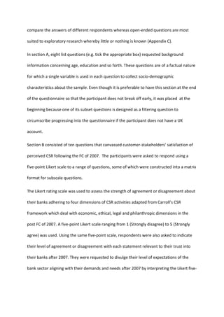 compare the answers of different respondents whereas open-ended questions are most
suited to exploratory research whereby little or nothing is known (Appendix C).
In section A, eight list questions (e.g. tick the appropriate box) requested background
information concerning age, education and so forth. These questions are of a factual nature
for which a single variable is used in each question to collect socio-demographic
characteristics about the sample. Even though it is preferable to have this section at the end
of the questionnaire so that the participant does not break off early, it was placed at the
beginning because one of its subset questions is designed as a filtering question to
circumscribe progressing into the questionnaire if the participant does not have a UK
account.
Section B consisted of ten questions that canvassed customer-stakeholders’ satisfaction of
perceived CSR following the FC of 2007. The participants were asked to respond using a
five-point Likert scale to a range of questions, some of which were constructed into a matrix
format for subscale questions.
The Likert rating scale was used to assess the strength of agreement or disagreement about
their banks adhering to four dimensions of CSR activities adapted from Carroll’s CSR
framework which deal with economic, ethical, legal and philanthropic dimensions in the
post FC of 2007. A five-point Likert scale ranging from 1 (Strongly disagree) to 5 (Strongly
agree) was used. Using the same five-point scale, respondents were also asked to indicate
their level of agreement or disagreement with each statement relevant to their trust into
their banks after 2007. They were requested to divulge their level of expectations of the
bank sector aligning with their demands and needs after 2007 by interpreting the Likert five-
 