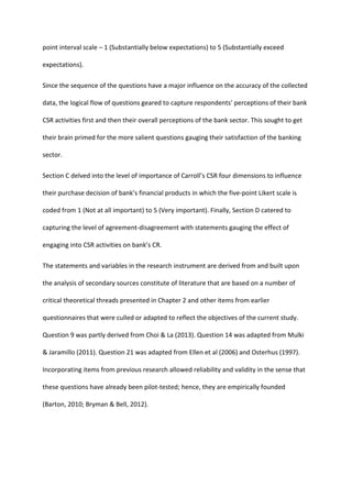 point interval scale – 1 (Substantially below expectations) to 5 (Substantially exceed
expectations).
Since the sequence of the questions have a major influence on the accuracy of the collected
data, the logical flow of questions geared to capture respondents’ perceptions of their bank
CSR activities first and then their overall perceptions of the bank sector. This sought to get
their brain primed for the more salient questions gauging their satisfaction of the banking
sector.
Section C delved into the level of importance of Carroll’s CSR four dimensions to influence
their purchase decision of bank’s financial products in which the five-point Likert scale is
coded from 1 (Not at all important) to 5 (Very important). Finally, Section D catered to
capturing the level of agreement-disagreement with statements gauging the effect of
engaging into CSR activities on bank’s CR.
The statements and variables in the research instrument are derived from and built upon
the analysis of secondary sources constitute of literature that are based on a number of
critical theoretical threads presented in Chapter 2 and other items from earlier
questionnaires that were culled or adapted to reflect the objectives of the current study.
Question 9 was partly derived from Choi & La (2013). Question 14 was adapted from Mulki
& Jaramillo (2011). Question 21 was adapted from Ellen et al (2006) and Osterhus (1997).
Incorporating items from previous research allowed reliability and validity in the sense that
these questions have already been pilot-tested; hence, they are empirically founded
(Barton, 2010; Bryman & Bell, 2012).
 
