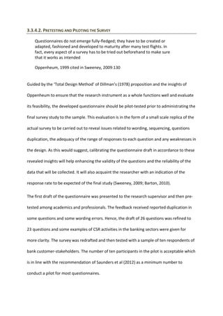 3.3.4.2. PRETESTING AND PILOTING THE SURVEY
Questionnaires do not emerge fully-fledged; they have to be created or
adapted, fashioned and developed to maturity after many test flights. In
fact, every aspect of a survey has to be tried out beforehand to make sure
that it works as intended
Oppenheum, 1999 cited in Sweeney, 2009:130
Guided by the ‘Total Design Method’ of Dillman’s (1978) proposition and the insights of
Oppenheum to ensure that the research instrument as a whole functions well and evaluate
its feasibility, the developed questionnaire should be pilot-tested prior to administrating the
final survey study to the sample. This evaluation is in the form of a small scale replica of the
actual survey to be carried out to reveal issues related to wording, sequencing, questions
duplication, the adequacy of the range of responses to each question and any weaknesses in
the design. As this would suggest, calibrating the questionnaire draft in accordance to these
revealed insights will help enhancing the validity of the questions and the reliability of the
data that will be collected. It will also acquaint the researcher with an indication of the
response rate to be expected of the final study (Sweeney, 2009; Barton, 2010).
The first draft of the questionnaire was presented to the research supervisor and then pre-
tested among academics and professionals. The feedback received reported duplication in
some questions and some wording errors. Hence, the draft of 26 questions was refined to
23 questions and some examples of CSR activities in the banking sectors were given for
more clarity. The survey was redrafted and then tested with a sample of ten respondents of
bank customer-stakeholders. The number of ten participants in the pilot is acceptable which
is in line with the recommendation of Saunders et al (2012) as a minimum number to
conduct a pilot for most questionnaires.
 