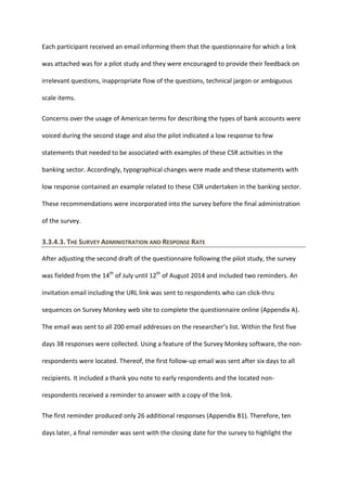 Each participant received an email informing them that the questionnaire for which a link
was attached was for a pilot study and they were encouraged to provide their feedback on
irrelevant questions, inappropriate flow of the questions, technical jargon or ambiguous
scale items.
Concerns over the usage of American terms for describing the types of bank accounts were
voiced during the second stage and also the pilot indicated a low response to few
statements that needed to be associated with examples of these CSR activities in the
banking sector. Accordingly, typographical changes were made and these statements with
low response contained an example related to these CSR undertaken in the banking sector.
These recommendations were incorporated into the survey before the final administration
of the survey.
3.3.4.3. THE SURVEY ADMINISTRATION AND RESPONSE RATE
After adjusting the second draft of the questionnaire following the pilot study, the survey
was fielded from the 14th
of July until 12th
of August 2014 and included two reminders. An
invitation email including the URL link was sent to respondents who can click-thru
sequences on Survey Monkey web site to complete the questionnaire online (Appendix A).
The email was sent to all 200 email addresses on the researcher’s list. Within the first five
days 38 responses were collected. Using a feature of the Survey Monkey software, the non-
respondents were located. Thereof, the first follow-up email was sent after six days to all
recipients. It included a thank you note to early respondents and the located non-
respondents received a reminder to answer with a copy of the link.
The first reminder produced only 26 additional responses (Appendix B1). Therefore, ten
days later, a final reminder was sent with the closing date for the survey to highlight the
 