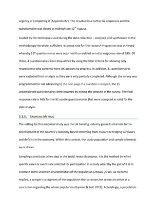 urgency of completing it (Appendix B2). This resulted in a further 62 responses and the
questionnaire was closed at midnight on 12th
August.
Guided by the techniques used during the data collection – analysed and synthesised in the
methodology literature, sufficient response rate for the research in question was achieved
whereby 127 questionnaires were returned thus yielded an initial response rate of 63%. Of
these, 4 questionnaires were disqualified by using the filter criteria for allowing only
respondents who currently have UK account to progress. In addition, 31 questionnaires
were excluded from analysis as they were only partially completed. Although the survey was
programmed for not advancing to the next page if a question is skipped, the 31
uncompleted questionnaires were incurred by exiting the website of the survey. The final
response rate is 46% for the 92 usable questionnaires that were accepted as valid for the
data analysis.
3.3.5. SAMPLING METHOD
The setting for this empirical study was the UK banking industry given its vital role to the
development of the country’s economy based stemming from its part in bridging surpluses
and deficits in the economy. Within this context, the study population and sample elements
were drawn.
Sampling constitutes a key step in the social research process. It is the method by which
specific cases or events are selected for participation in a study whereby the gist of it is to
estimate some unknown characteristics of the population (Zhowa, 2010). As its name
implies, a sample is a segment of the population that a researcher selects to arrive at a
conclusion regarding the whole population (Bryman & Bell, 2012). Accordingly, a population
 