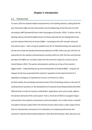 Chapter 1: Introduction
1.1. INTRODUCTION
To some, 2013 has showed modest improvements in the banking industry, making 2014 the
year that banks might see their best profits since the beginnings of the financial crisis (FC)
according to S&P (Standard & Poor) credit rating agency (Croucher, 2014). To others, the UK
banking industry entered the global lexicon of infamy whereby the ten leading banks have
cost the industry hefty fines of nearly £148bn – according to the LSE’s (London School of
Economics) report – with a string of scandals since the FC. Notwithstanding, the study by the
LSE did not include the Standard Chartered settlement of £407 million last year with the US
authorities for the violation of breaching the sanctions with Iran. Still, the fines and financial
penalties of £148bn are, ironically, larger than the economic output of a country such as
Ireland (Davies, 2013). The partial nationalisation and bail out of two of the country’s
biggest banks – Lloyds Banking Group and the Royal Bank of Scotland (RBS) – using the UK
taxpayer funds have exacerbated the industry’s reputation to the extent that the FC is
regarded as analogous to reputational crisis per se (Trotta et al, 2011).
As 2014 unfolds, the preceding controversial state of the UK banking industry in the post FC
raised pertinent questions on the development of Corporate Social Responsibility (hereafter
CSR) activities to meet its customer-stakeholders’ expectations and, concurrently, address
the dynamic demands of the social system. That is, the tenet of CSR has resurged to figure
prominently in the academic and business community debate. Yet, to date, there is a dearth
of academic literature about CSR in the financial services which spans a wide range of areas
from its characteristics and nature to its implications on corporate performance and
customers’ attitudes (Chomvilailuk & Butcher, 2010; Bennett & Kottasz, 2011; Bouvain et al,
 
