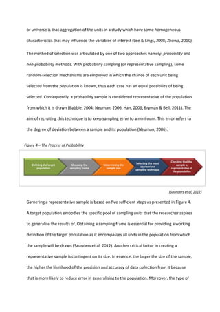 or universe is that aggregation of the units in a study which have some homogeneous
characteristics that may influence the variables of interest (Lee & Lings, 2008; Zhowa, 2010).
The method of selection was articulated by one of two approaches namely: probability and
non-probability methods. With probability sampling (or representative sampling), some
random-selection mechanisms are employed in which the chance of each unit being
selected from the population is known, thus each case has an equal possibility of being
selected. Consequently, a probability sample is considered representative of the population
from which it is drawn (Babbie, 2004; Neuman, 2006; Han, 2006; Bryman & Bell, 2011). The
aim of recruiting this technique is to keep sampling error to a minimum. This error refers to
the degree of deviation between a sample and its population (Neuman, 2006).
Garnering a representative sample is based on five sufficient steps as presented in Figure 4.
A target population embodies the specific pool of sampling units that the researcher aspires
to generalise the results of. Obtaining a sampling frame is essential for providing a working
definition of the target population as it encompasses all units in the population from which
the sample will be drawn (Saunders et al, 2012). Another critical factor in creating a
representative sample is contingent on its size. In essence, the larger the size of the sample,
the higher the likelihood of the precision and accuracy of data collection from it because
that is more likely to reduce error in generalising to the population. Moreover, the type of
Figure 4 – The Process of Probability
Defining the target
population
Choosing the
sampling frame
Determining the
sample size
Selecting the most
appropriate
sampling technique
Checking that the
sample is
representative of
the population
(Saunders et al, 2012)
 