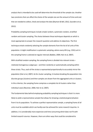 analysis that is intended to be used will determine the threshold of the sample size. Another
two constrains that can affect the choice of the sample size are the amount of time and cost
that are needed to collect, check and analyse the data (Bryman & Bell, 2012, Saunders et al,
2012).
Probability sampling techniques include simple random, systematic random, stratified
random and cluster sampling. The choice between these techniques depends on which is
most appropriate to answer the research question and address its objectives. The first
technique entails randomly selecting the sample elements from the list of all units of the
population. A slight modification is systematic sampling, where every Kth (e.g. 15th) unit in
the sampling frame is selected at regular intervals (Babbie, 2004; Hair et al, 2007).
With stratified random sampling, the sampling frame is divided into relevant strata –
relatively homogenous subgroups – and then randomly or systematically sampling within
these strata. Thus, each of the strata is represented proportionally to accurately mirror the
population (Hair et al, 2007). As for cluster sampling, it involves breaking the population into
discrete groups (clusters) and then samples are drawn from the aggregated units or clusters.
In this criterion, the sampling frame comprises a complete list of clusters rather than
individual cases (Neuman, 2006; Hair et al, 2007).
The fundamental idea behind employing probability sampling techniques is that it is more
likely to yield a representative sample that allows for drawing a statistical generalisation
from it to its population. To achieve a perfect representative sample, a sampling frame of all
units must be available which can hardly ever be achieved for some research inquiries. In
addition, it is considerably more expensive and time-consuming which does not fit with
limited research sources. However, there are other ways that could be considered to
 