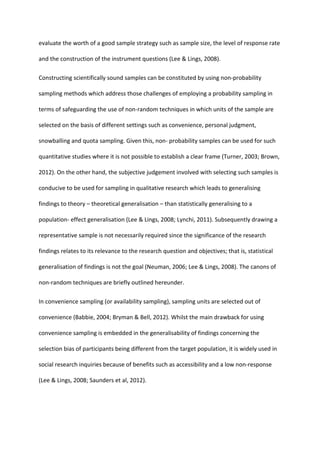 evaluate the worth of a good sample strategy such as sample size, the level of response rate
and the construction of the instrument questions (Lee & Lings, 2008).
Constructing scientifically sound samples can be constituted by using non-probability
sampling methods which address those challenges of employing a probability sampling in
terms of safeguarding the use of non-random techniques in which units of the sample are
selected on the basis of different settings such as convenience, personal judgment,
snowballing and quota sampling. Given this, non- probability samples can be used for such
quantitative studies where it is not possible to establish a clear frame (Turner, 2003; Brown,
2012). On the other hand, the subjective judgement involved with selecting such samples is
conducive to be used for sampling in qualitative research which leads to generalising
findings to theory – theoretical generalisation – than statistically generalising to a
population- effect generalisation (Lee & Lings, 2008; Lynchi, 2011). Subsequently drawing a
representative sample is not necessarily required since the significance of the research
findings relates to its relevance to the research question and objectives; that is, statistical
generalisation of findings is not the goal (Neuman, 2006; Lee & Lings, 2008). The canons of
non-random techniques are briefly outlined hereunder.
In convenience sampling (or availability sampling), sampling units are selected out of
convenience (Babbie, 2004; Bryman & Bell, 2012). Whilst the main drawback for using
convenience sampling is embedded in the generalisability of findings concerning the
selection bias of participants being different from the target population, it is widely used in
social research inquiries because of benefits such as accessibility and a low non-response
(Lee & Lings, 2008; Saunders et al, 2012).
 